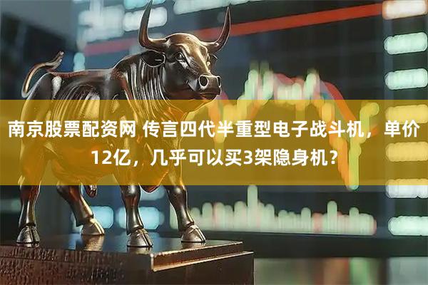 南京股票配资网 传言四代半重型电子战斗机，单价12亿，几乎可以买3架隐身机？