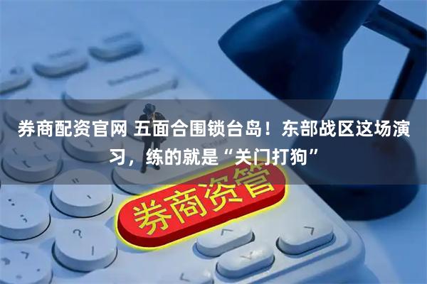 券商配资官网 五面合围锁台岛！东部战区这场演习，练的就是“关门打狗”