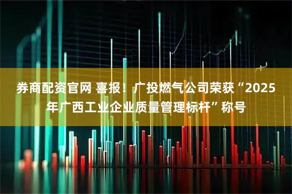 券商配资官网 喜报！广投燃气公司荣获“2025年广西工业企业质量管理标杆”称号