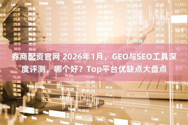 券商配资官网 2026年1月，GEO与SEO工具深度评测，哪个好？Top平台优缺点大盘点