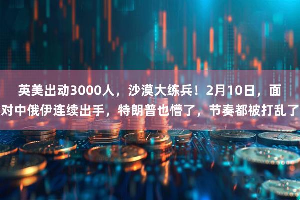 英美出动3000人，沙漠大练兵！2月10日，面对中俄伊连续出手，特朗普也懵了，节奏都被打乱了