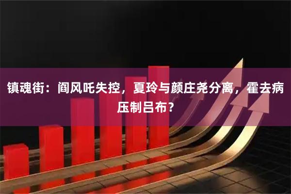 镇魂街：阎风吒失控，夏玲与颜庄尧分离，霍去病压制吕布？
